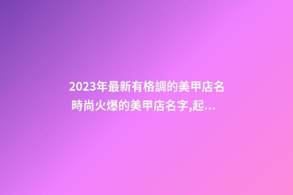 2023年最新有格調的美甲店名 時尚火爆的美甲店名字,起名之家-第1張-店鋪起名-玄機派